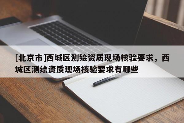 [北京市]西城區(qū)測繪資質(zhì)現(xiàn)場核驗要求，西城區(qū)測繪資質(zhì)現(xiàn)場核驗要求有哪些