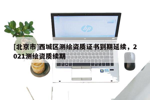 [北京市]西城區(qū)測繪資質(zhì)證書到期延續(xù)，2021測繪資質(zhì)續(xù)期