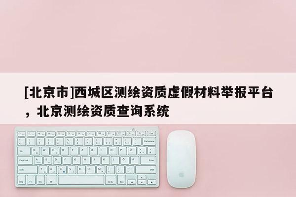 [北京市]西城區(qū)測繪資質(zhì)虛假材料舉報平臺，北京測繪資質(zhì)查詢系統(tǒng)