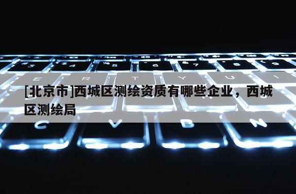 [北京市]西城區(qū)測繪資質有哪些企業(yè)，西城區(qū)測繪局