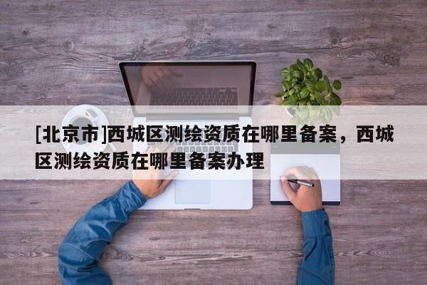 [北京市]西城區(qū)測繪資質(zhì)在哪里備案，西城區(qū)測繪資質(zhì)在哪里備案辦理