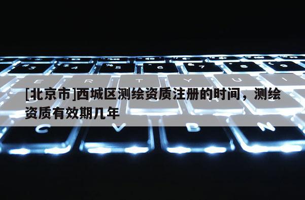 [北京市]西城區(qū)測(cè)繪資質(zhì)注冊(cè)的時(shí)間，測(cè)繪資質(zhì)有效期幾年
