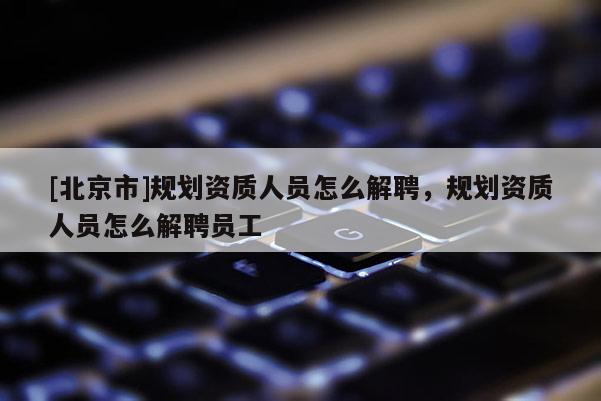 [北京市]規(guī)劃資質(zhì)人員怎么解聘，規(guī)劃資質(zhì)人員怎么解聘員工