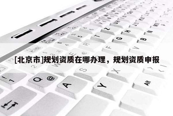 [北京市]規(guī)劃資質(zhì)在哪辦理，規(guī)劃資質(zhì)申報(bào)
