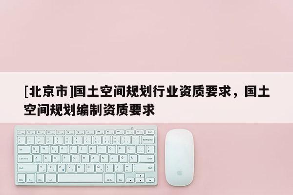 [北京市]國土空間規(guī)劃行業(yè)資質(zhì)要求，國土空間規(guī)劃編制資質(zhì)要求