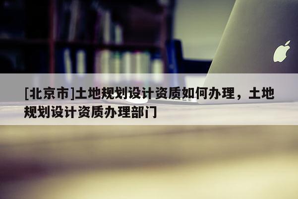 [北京市]土地規(guī)劃設(shè)計(jì)資質(zhì)如何辦理，土地規(guī)劃設(shè)計(jì)資質(zhì)辦理部門