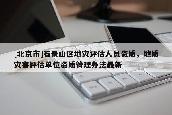 [北京市]石景山區(qū)地災(zāi)評估人員資質(zhì)，地質(zhì)災(zāi)害評估單位資質(zhì)管理辦法最新