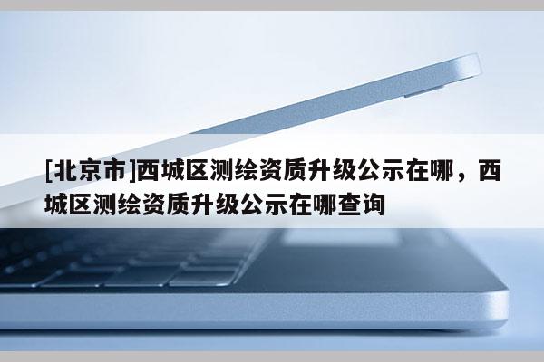 [北京市]西城區(qū)測繪資質(zhì)升級公示在哪，西城區(qū)測繪資質(zhì)升級公示在哪查詢
