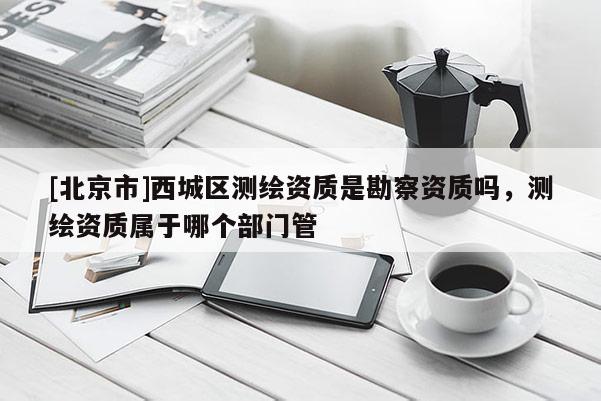 [北京市]西城區(qū)測繪資質(zhì)是勘察資質(zhì)嗎，測繪資質(zhì)屬于哪個(gè)部門管