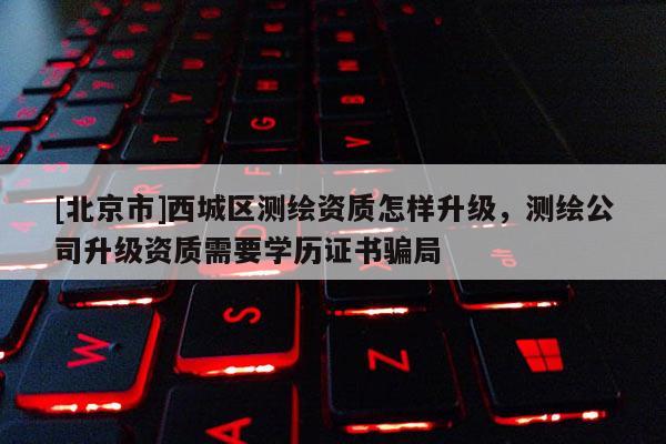 [北京市]西城區(qū)測繪資質(zhì)怎樣升級，測繪公司升級資質(zhì)需要學歷證書騙局