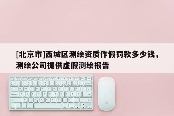 [北京市]西城區(qū)測繪資質(zhì)作假罰款多少錢，測繪公司提供虛假測繪報告