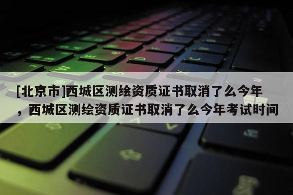[北京市]西城區(qū)測繪資質(zhì)證書取消了么今年，西城區(qū)測繪資質(zhì)證書取消了么今年考試時間