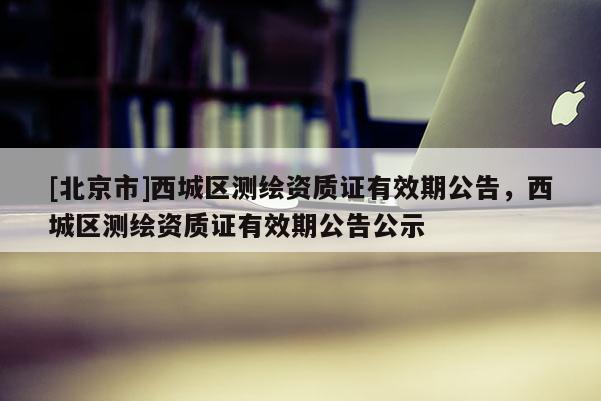 [北京市]西城區(qū)測繪資質(zhì)證有效期公告，西城區(qū)測繪資質(zhì)證有效期公告公示