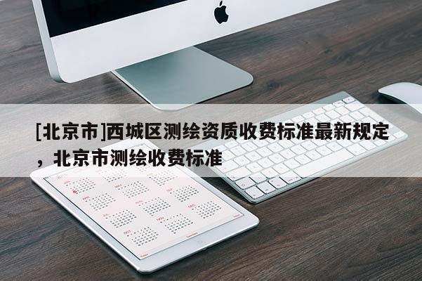 [北京市]西城區(qū)測繪資質(zhì)收費標(biāo)準(zhǔn)最新規(guī)定，北京市測繪收費標(biāo)準(zhǔn)