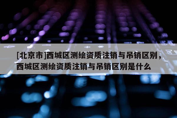 [北京市]西城區(qū)測(cè)繪資質(zhì)注銷與吊銷區(qū)別，西城區(qū)測(cè)繪資質(zhì)注銷與吊銷區(qū)別是什么