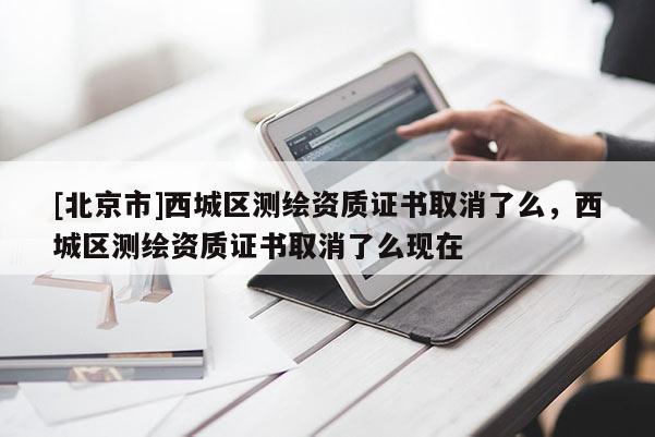 [北京市]西城區(qū)測繪資質(zhì)證書取消了么，西城區(qū)測繪資質(zhì)證書取消了么現(xiàn)在
