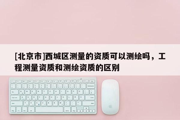 [北京市]西城區(qū)測量的資質(zhì)可以測繪嗎，工程測量資質(zhì)和測繪資質(zhì)的區(qū)別