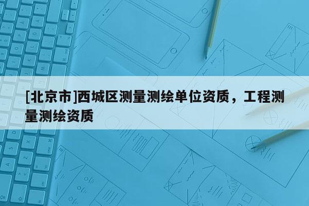 [北京市]西城區(qū)測量測繪單位資質(zhì)，工程測量測繪資質(zhì)