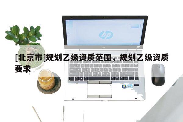 [北京市]規(guī)劃乙級資質(zhì)范圍，規(guī)劃乙級資質(zhì)要求