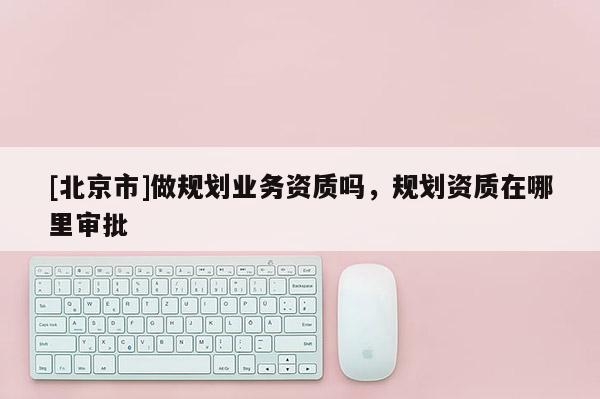 [北京市]做規(guī)劃業(yè)務資質(zhì)嗎，規(guī)劃資質(zhì)在哪里審批