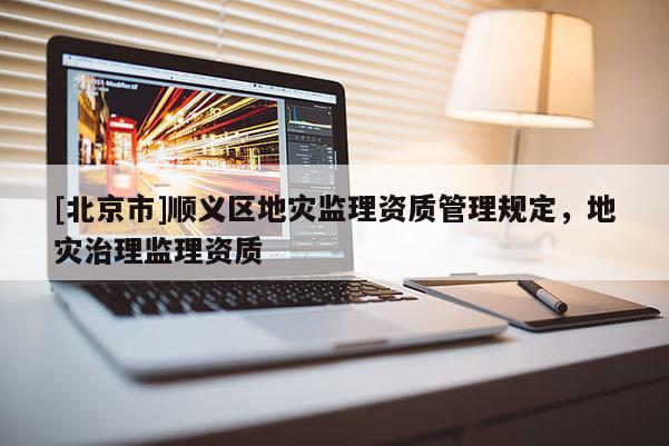 [北京市]順義區(qū)地災監(jiān)理資質(zhì)管理規(guī)定，地災治理監(jiān)理資質(zhì)