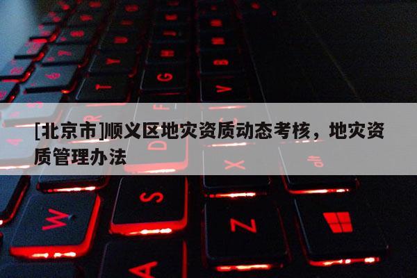 [北京市]順義區(qū)地災資質(zhì)動態(tài)考核，地災資質(zhì)管理辦法