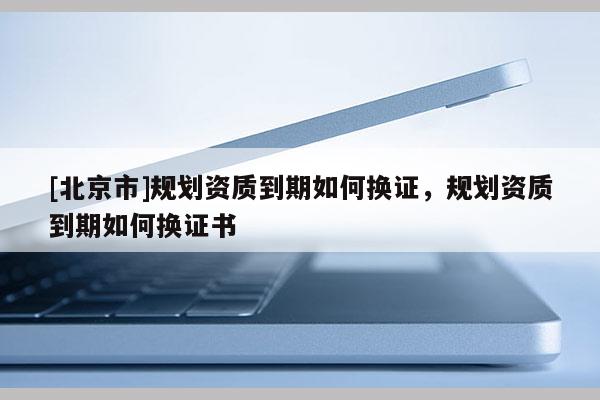 [北京市]規(guī)劃資質(zhì)到期如何換證，規(guī)劃資質(zhì)到期如何換證書