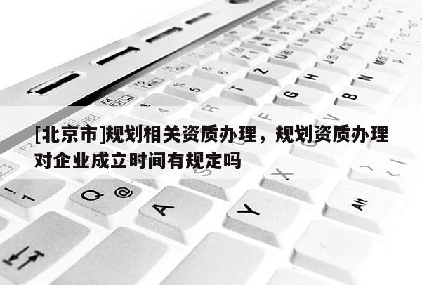 [北京市]規(guī)劃相關資質(zhì)辦理，規(guī)劃資質(zhì)辦理對企業(yè)成立時間有規(guī)定嗎