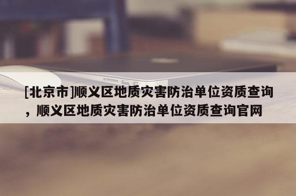 [北京市]順義區(qū)地質(zhì)災(zāi)害防治單位資質(zhì)查詢，順義區(qū)地質(zhì)災(zāi)害防治單位資質(zhì)查詢官網(wǎng)
