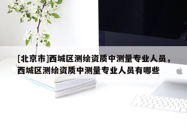 [北京市]西城區(qū)測(cè)繪資質(zhì)中測(cè)量專(zhuān)業(yè)人員，西城區(qū)測(cè)繪資質(zhì)中測(cè)量專(zhuān)業(yè)人員有哪些