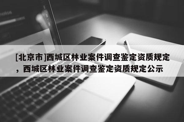[北京市]西城區(qū)林業(yè)案件調(diào)查鑒定資質(zhì)規(guī)定，西城區(qū)林業(yè)案件調(diào)查鑒定資質(zhì)規(guī)定公示