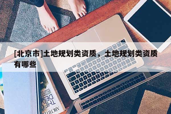 [北京市]土地規(guī)劃類資質，土地規(guī)劃類資質有哪些