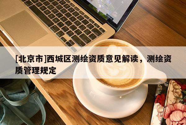 [北京市]西城區(qū)測(cè)繪資質(zhì)意見(jiàn)解讀，測(cè)繪資質(zhì)管理規(guī)定