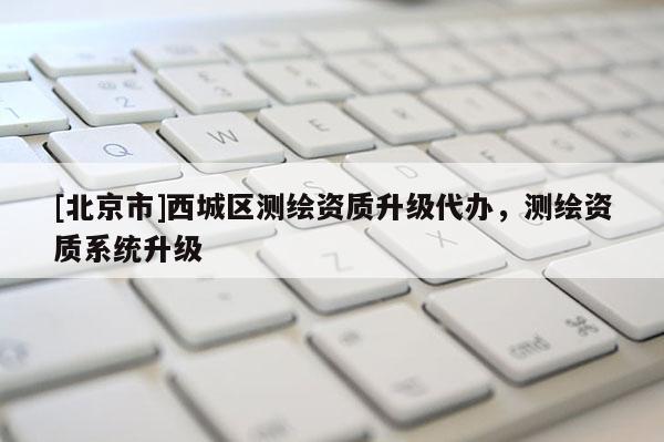 [北京市]西城區(qū)測(cè)繪資質(zhì)升級(jí)代辦，測(cè)繪資質(zhì)系統(tǒng)升級(jí)