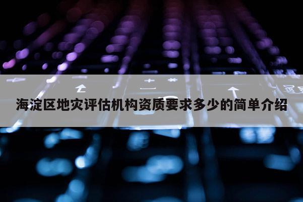 海淀區(qū)地災(zāi)評(píng)估機(jī)構(gòu)資質(zhì)要求多少的簡(jiǎn)單介紹