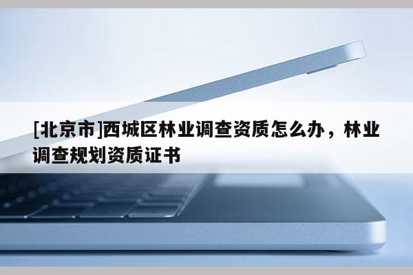 [北京市]西城區(qū)林業(yè)調(diào)查資質(zhì)怎么辦，林業(yè)調(diào)查規(guī)劃資質(zhì)證書