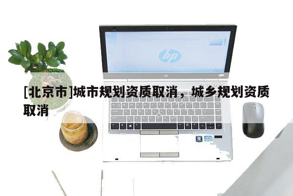[北京市]城市規(guī)劃資質(zhì)取消，城鄉(xiāng)規(guī)劃資質(zhì)取消