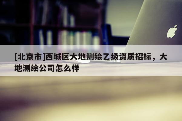 [北京市]西城區(qū)大地測繪乙級(jí)資質(zhì)招標(biāo)，大地測繪公司怎么樣