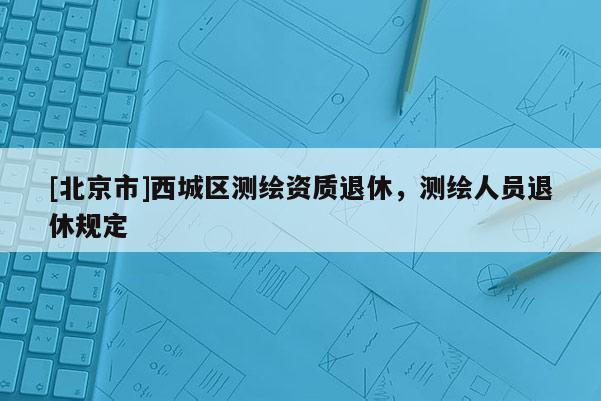 [北京市]西城區(qū)測(cè)繪資質(zhì)退休，測(cè)繪人員退休規(guī)定