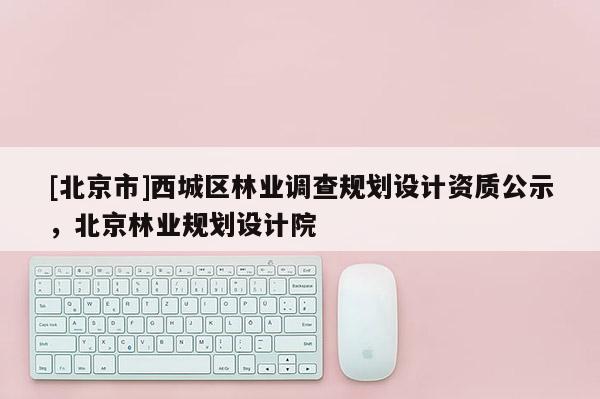 [北京市]西城區(qū)林業(yè)調(diào)查規(guī)劃設(shè)計資質(zhì)公示，北京林業(yè)規(guī)劃設(shè)計院