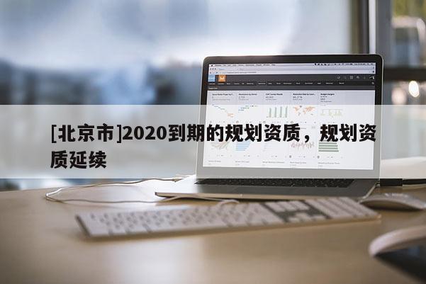 [北京市]2020到期的規(guī)劃資質(zhì)，規(guī)劃資質(zhì)延續(xù)