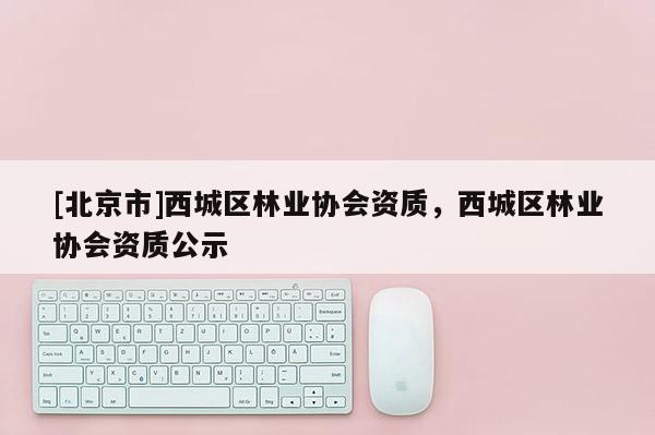 [北京市]西城區(qū)林業(yè)協(xié)會資質(zhì)，西城區(qū)林業(yè)協(xié)會資質(zhì)公示