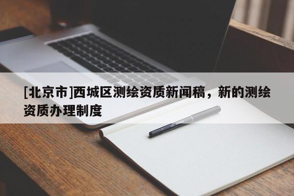 [北京市]西城區(qū)測繪資質(zhì)新聞稿，新的測繪資質(zhì)辦理制度