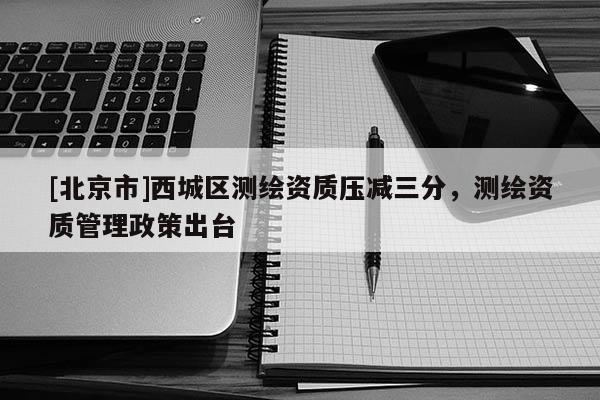 [北京市]西城區(qū)測繪資質(zhì)壓減三分，測繪資質(zhì)管理政策出臺