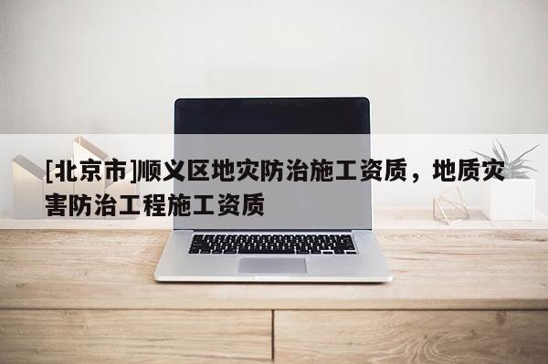 [北京市]順義區(qū)地災(zāi)防治施工資質(zhì)，地質(zhì)災(zāi)害防治工程施工資質(zhì)
