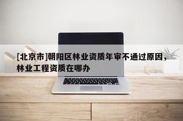 [北京市]朝陽區(qū)林業(yè)資質(zhì)年審不通過原因，林業(yè)工程資質(zhì)在哪辦