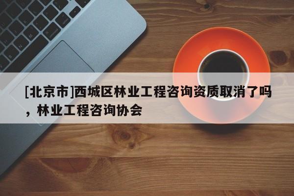 [北京市]西城區(qū)林業(yè)工程咨詢資質(zhì)取消了嗎，林業(yè)工程咨詢協(xié)會