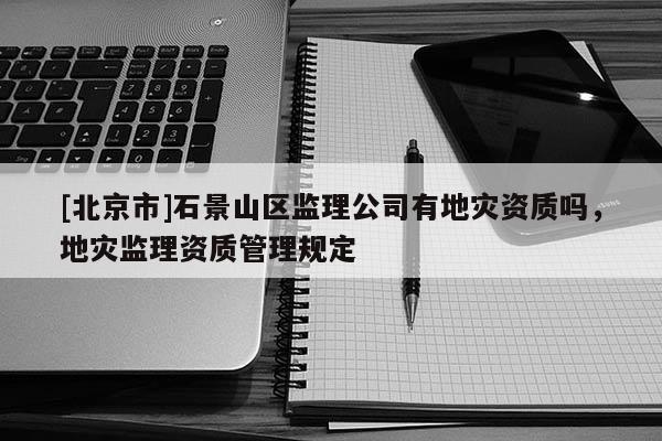 [北京市]石景山區(qū)監(jiān)理公司有地災(zāi)資質(zhì)嗎，地災(zāi)監(jiān)理資質(zhì)管理規(guī)定