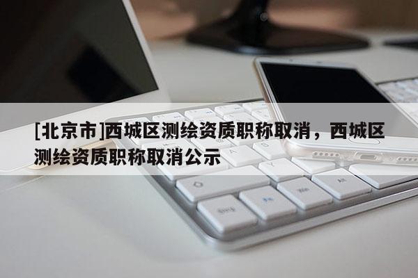 [北京市]西城區(qū)測繪資質(zhì)職稱取消，西城區(qū)測繪資質(zhì)職稱取消公示