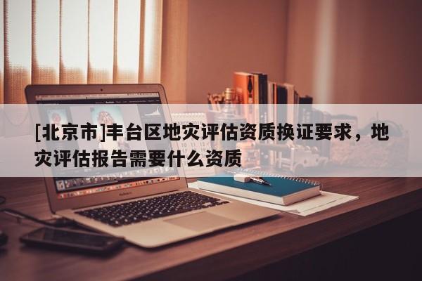 [北京市]豐臺(tái)區(qū)地災(zāi)評(píng)估資質(zhì)換證要求，地災(zāi)評(píng)估報(bào)告需要什么資質(zhì)